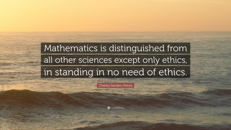 Charles Sanders Peirce Quote: “Mathematics is distinguished from all other sciences except only ethics, in standing in no need of ethics.”