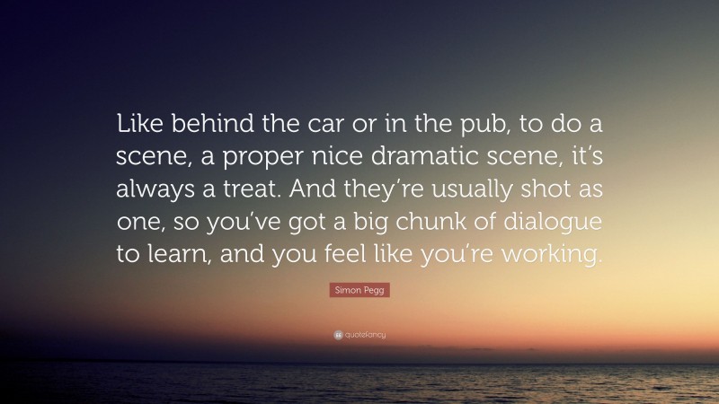 Simon Pegg Quote: “Like behind the car or in the pub, to do a scene, a proper nice dramatic scene, it’s always a treat. And they’re usually shot as one, so you’ve got a big chunk of dialogue to learn, and you feel like you’re working.”