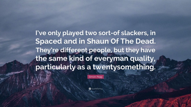 Simon Pegg Quote: “I’ve only played two sort-of slackers, in Spaced and in Shaun Of The Dead. They’re different people, but they have the same kind of everyman quality, particularly as a twentysomething.”