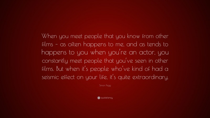 Simon Pegg Quote: “When you meet people that you know from other films – as often happens to me, and as tends to happens to you when you’re an actor, you constantly meet people that you’ve seen in other films. But when it’s people who’ve kind of had a seismic effect on your life, it’s quite extraordinary.”