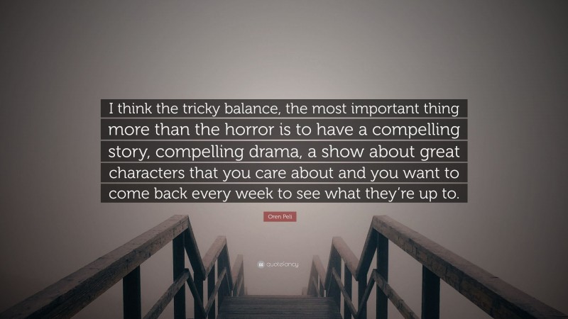 Oren Peli Quote: “I think the tricky balance, the most important thing more than the horror is to have a compelling story, compelling drama, a show about great characters that you care about and you want to come back every week to see what they’re up to.”