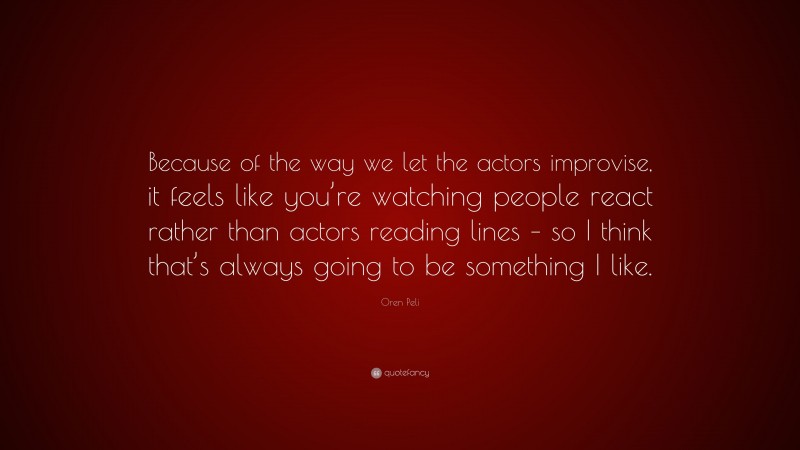 Oren Peli Quote: “Because of the way we let the actors improvise, it feels like you’re watching people react rather than actors reading lines – so I think that’s always going to be something I like.”