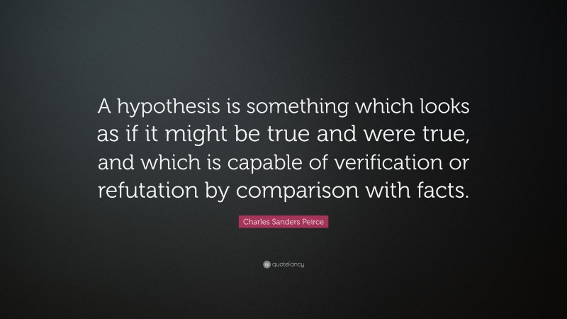 Charles Sanders Peirce Quote: “A hypothesis is something which looks as if it might be true and were true, and which is capable of verification or refutation by comparison with facts.”