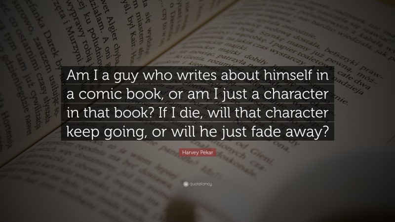 Harvey Pekar Quote: “Am I a guy who writes about himself in a comic book, or am I just a character in that book? If I die, will that character keep going, or will he just fade away?”