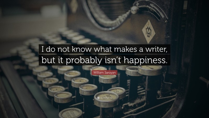 William Saroyan Quote: “I do not know what makes a writer, but it probably isn’t happiness.”