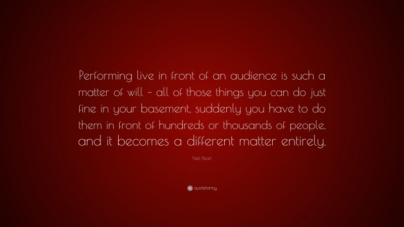 Neil Peart Quote: “Performing live in front of an audience is such a matter of will – all of those things you can do just fine in your basement, suddenly you have to do them in front of hundreds or thousands of people, and it becomes a different matter entirely.”