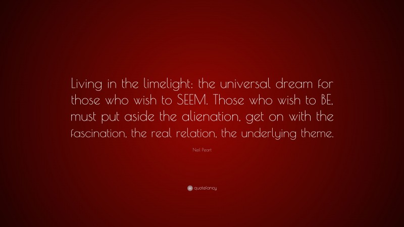 Neil Peart Quote: “Living in the limelight: the universal dream for those who wish to SEEM. Those who wish to BE, must put aside the alienation, get on with the fascination, the real relation, the underlying theme.”