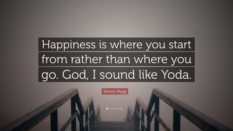 Simon Pegg Quote: “Happiness is where you start from rather than where you go. God, I sound like Yoda.”