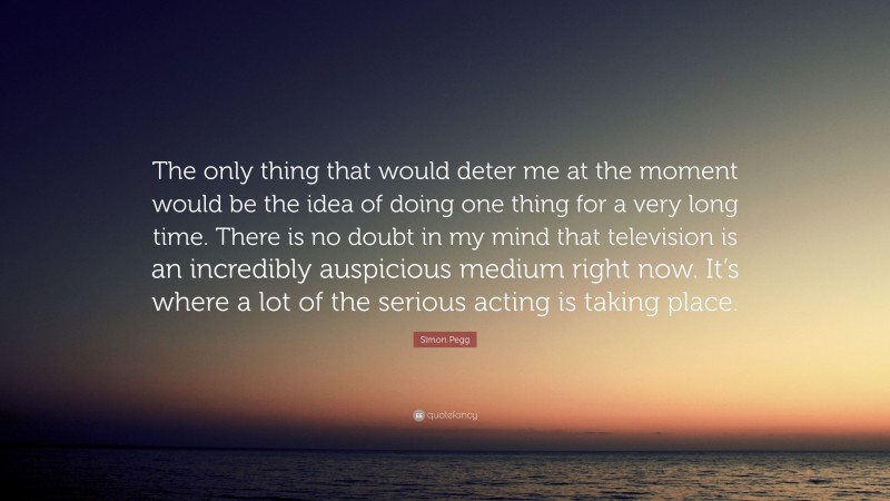 Simon Pegg Quote: “The only thing that would deter me at the moment would be the idea of doing one thing for a very long time. There is no doubt in my mind that television is an incredibly auspicious medium right now. It’s where a lot of the serious acting is taking place.”
