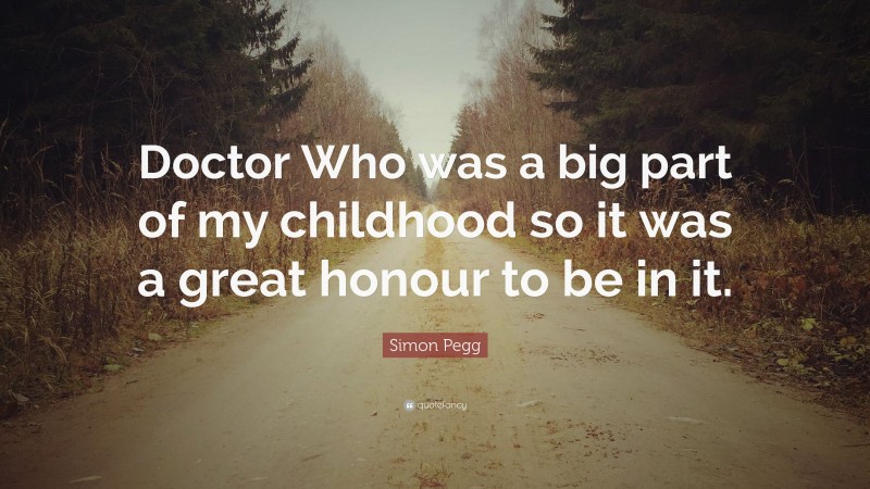 Simon Pegg Quote: “Doctor Who was a big part of my childhood so it was a great honour to be in it.”