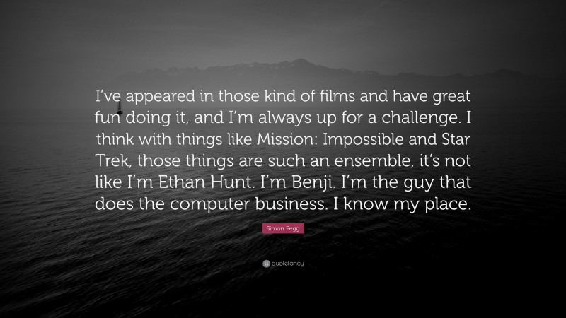 Simon Pegg Quote: “I’ve appeared in those kind of films and have great fun doing it, and I’m always up for a challenge. I think with things like Mission: Impossible and Star Trek, those things are such an ensemble, it’s not like I’m Ethan Hunt. I’m Benji. I’m the guy that does the computer business. I know my place.”