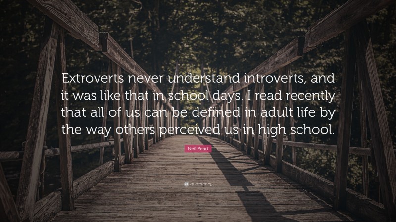 Neil Peart Quote: “Extroverts never understand introverts, and it was like that in school days. I read recently that all of us can be defined in adult life by the way others perceived us in high school.”