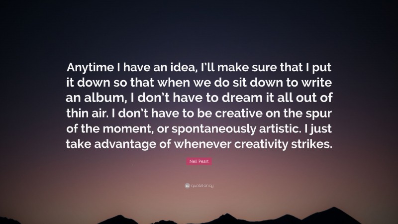 Neil Peart Quote: “Anytime I have an idea, I’ll make sure that I put it down so that when we do sit down to write an album, I don’t have to dream it all out of thin air. I don’t have to be creative on the spur of the moment, or spontaneously artistic. I just take advantage of whenever creativity strikes.”