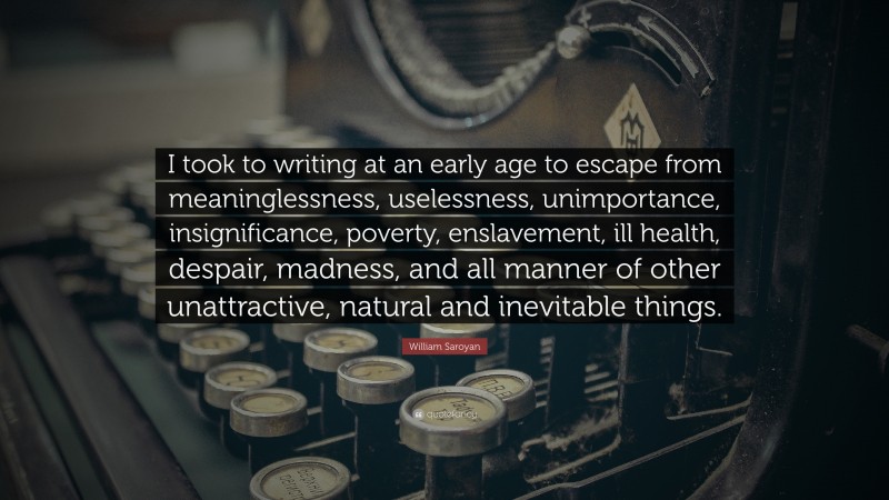 William Saroyan Quote: “I took to writing at an early age to escape from meaninglessness, uselessness, unimportance, insignificance, poverty, enslavement, ill health, despair, madness, and all manner of other unattractive, natural and inevitable things.”