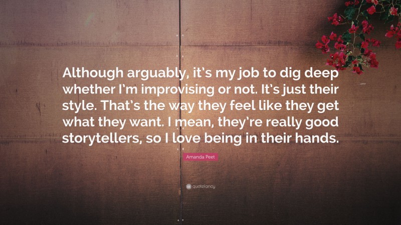 Amanda Peet Quote: “Although arguably, it’s my job to dig deep whether I’m improvising or not. It’s just their style. That’s the way they feel like they get what they want. I mean, they’re really good storytellers, so I love being in their hands.”