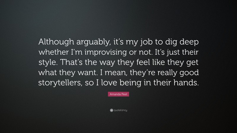 Amanda Peet Quote: “Although arguably, it’s my job to dig deep whether I’m improvising or not. It’s just their style. That’s the way they feel like they get what they want. I mean, they’re really good storytellers, so I love being in their hands.”