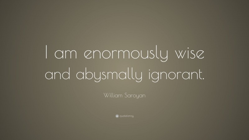 William Saroyan Quote: “I am enormously wise and abysmally ignorant.”