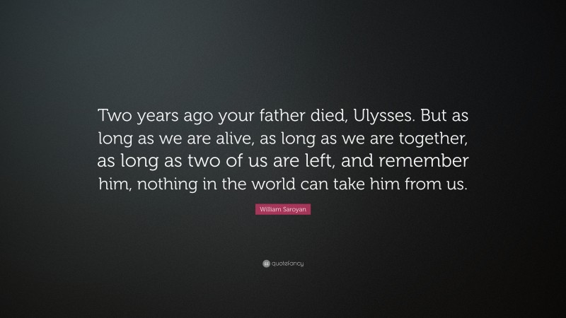 William Saroyan Quote: “Two years ago your father died, Ulysses. But as long as we are alive, as long as we are together, as long as two of us are left, and remember him, nothing in the world can take him from us.”