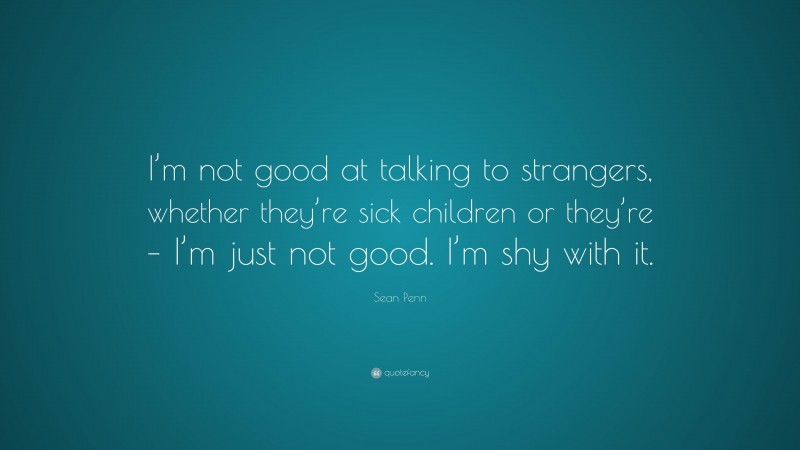 Sean Penn Quote: “I’m not good at talking to strangers, whether they’re sick children or they’re – I’m just not good. I’m shy with it.”