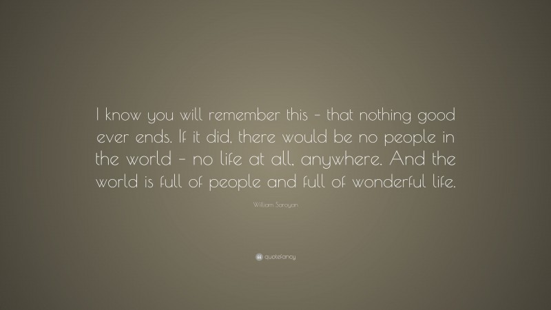 William Saroyan Quote: “I know you will remember this – that nothing good ever ends. If it did, there would be no people in the world – no life at all, anywhere. And the world is full of people and full of wonderful life.”