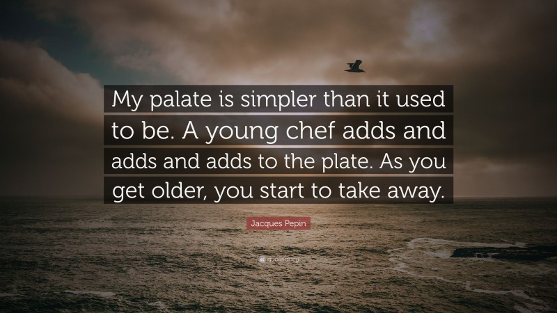 Jacques Pepin Quote: “My palate is simpler than it used to be. A young chef adds and adds and adds to the plate. As you get older, you start to take away.”