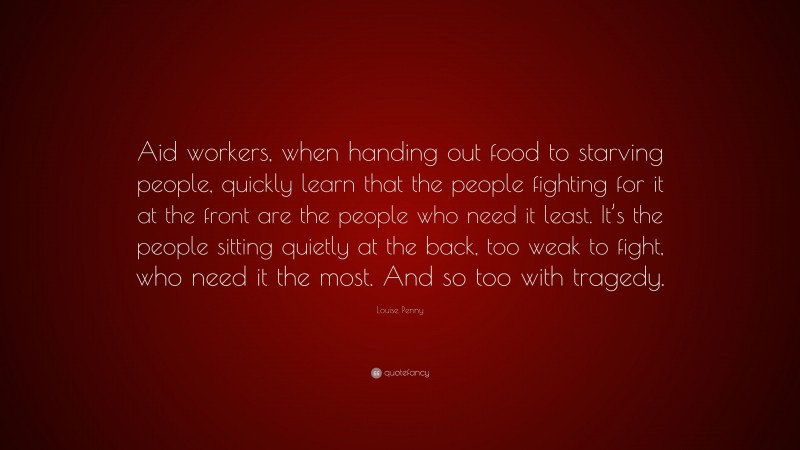 Louise Penny Quote: “Aid workers, when handing out food to starving people, quickly learn that the people fighting for it at the front are the people who need it least. It’s the people sitting quietly at the back, too weak to fight, who need it the most. And so too with tragedy.”