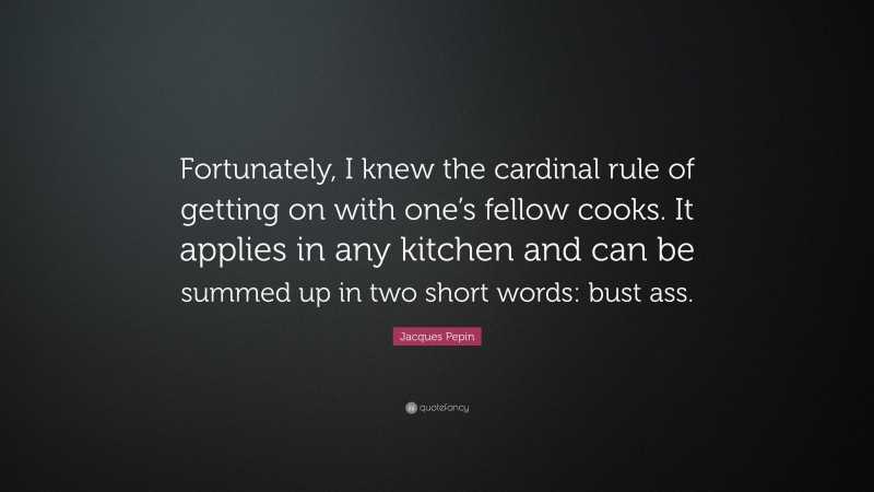 Jacques Pepin Quote: “Fortunately, I knew the cardinal rule of getting on with one’s fellow cooks. It applies in any kitchen and can be summed up in two short words: bust ass.”