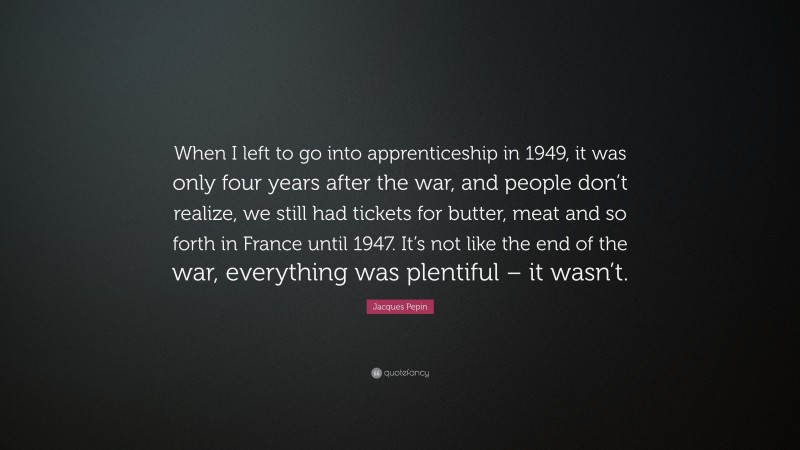Jacques Pepin Quote: “When I left to go into apprenticeship in 1949, it was only four years after the war, and people don’t realize, we still had tickets for butter, meat and so forth in France until 1947. It’s not like the end of the war, everything was plentiful – it wasn’t.”