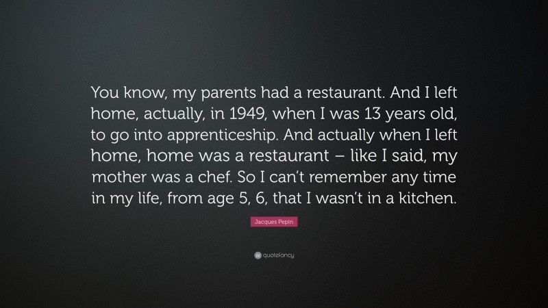 Jacques Pepin Quote: “You know, my parents had a restaurant. And I left home, actually, in 1949, when I was 13 years old, to go into apprenticeship. And actually when I left home, home was a restaurant – like I said, my mother was a chef. So I can’t remember any time in my life, from age 5, 6, that I wasn’t in a kitchen.”