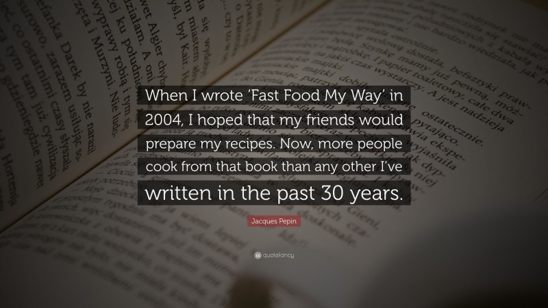 Jacques Pepin Quote: “When I wrote ‘Fast Food My Way’ in 2004, I hoped that my friends would prepare my recipes. Now, more people cook from that book than any other I’ve written in the past 30 years.”