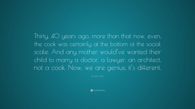 Jacques Pepin Quote: “Thirty, 40 years ago, more than that now, even, the cook was certainly at the bottom of the social scale. And any mother would’ve wanted their child to marry a doctor, a lawyer, an architect, not a cook. Now, we are genius, it’s different.”