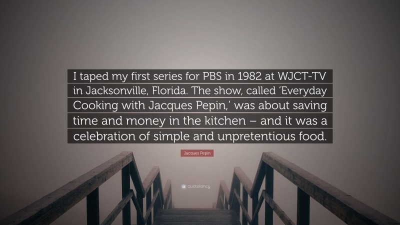 Jacques Pepin Quote: “I taped my first series for PBS in 1982 at WJCT-TV in Jacksonville, Florida. The show, called ‘Everyday Cooking with Jacques Pepin,’ was about saving time and money in the kitchen – and it was a celebration of simple and unpretentious food.”