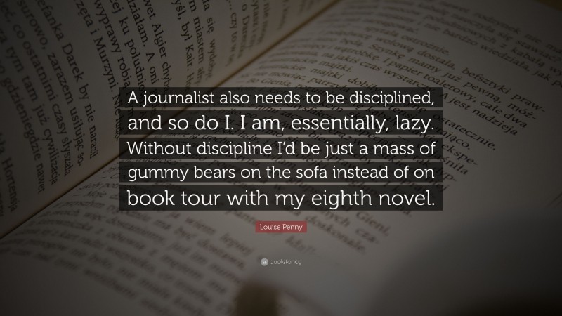 Louise Penny Quote: “A journalist also needs to be disciplined, and so do I. I am, essentially, lazy. Without discipline I’d be just a mass of gummy bears on the sofa instead of on book tour with my eighth novel.”