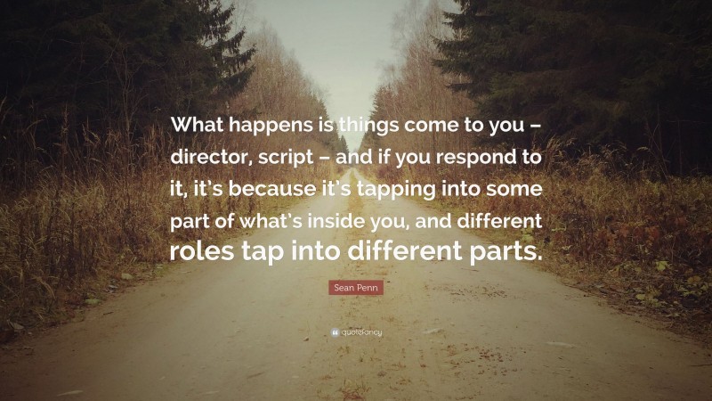 Sean Penn Quote: “What happens is things come to you – director, script – and if you respond to it, it’s because it’s tapping into some part of what’s inside you, and different roles tap into different parts.”