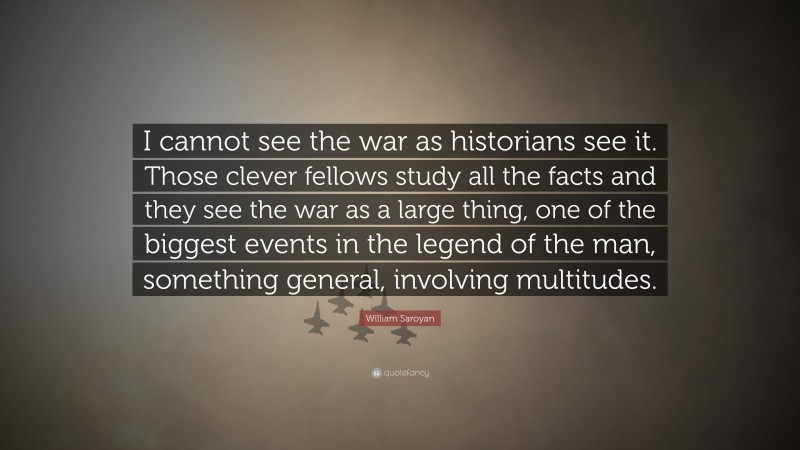 William Saroyan Quote: “I cannot see the war as historians see it. Those clever fellows study all the facts and they see the war as a large thing, one of the biggest events in the legend of the man, something general, involving multitudes.”