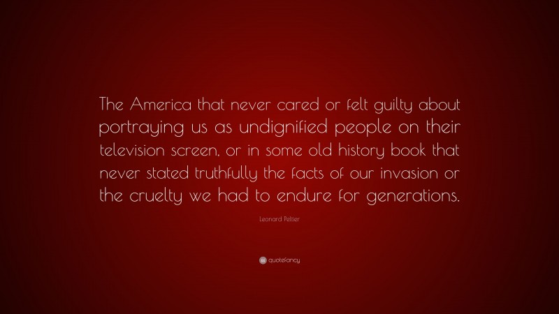 Leonard Peltier Quote: “The America that never cared or felt guilty about portraying us as undignified people on their television screen, or in some old history book that never stated truthfully the facts of our invasion or the cruelty we had to endure for generations.”