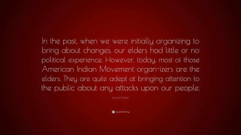 Leonard Peltier Quote: “In the past, when we were initially organizing to bring about changes, our elders had little or no political experience. However, today, most of those American Indian Movement organ-izers are the elders. They are quite adept at bringing attention to the public about any attacks upon our people.”