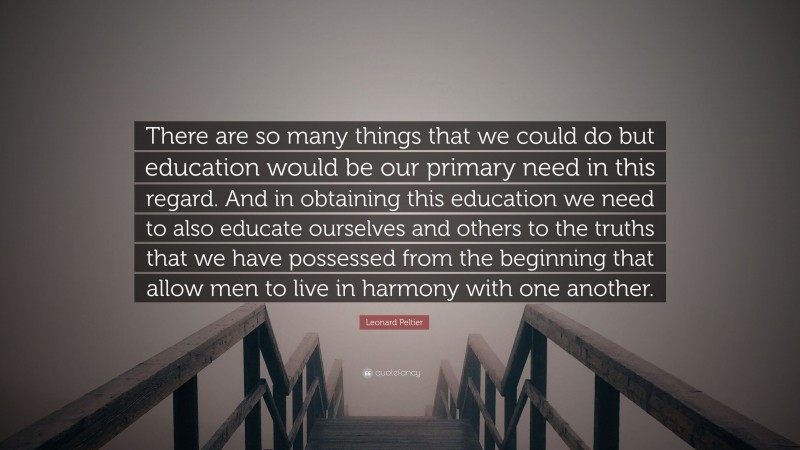 Leonard Peltier Quote: “There are so many things that we could do but education would be our primary need in this regard. And in obtaining this education we need to also educate ourselves and others to the truths that we have possessed from the beginning that allow men to live in harmony with one another.”