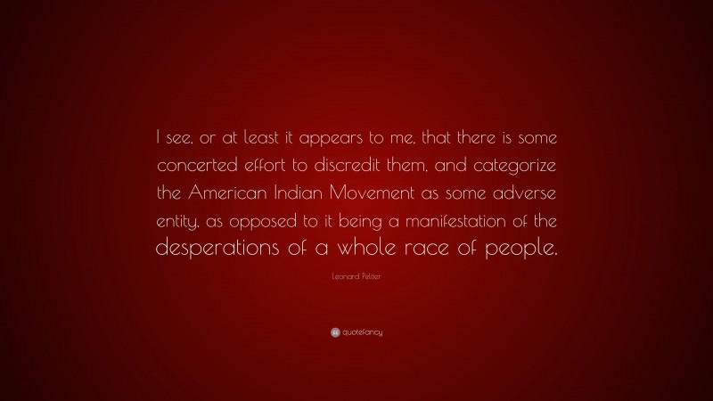 Leonard Peltier Quote: “I see, or at least it appears to me, that there is some concerted effort to discredit them, and categorize the American Indian Movement as some adverse entity, as opposed to it being a manifestation of the desperations of a whole race of people.”