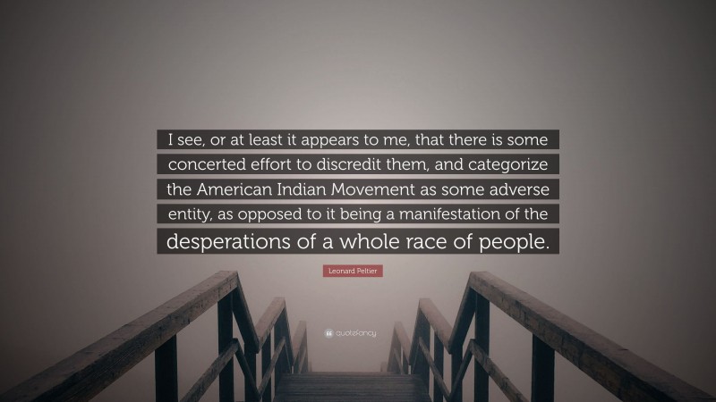 Leonard Peltier Quote: “I see, or at least it appears to me, that there is some concerted effort to discredit them, and categorize the American Indian Movement as some adverse entity, as opposed to it being a manifestation of the desperations of a whole race of people.”