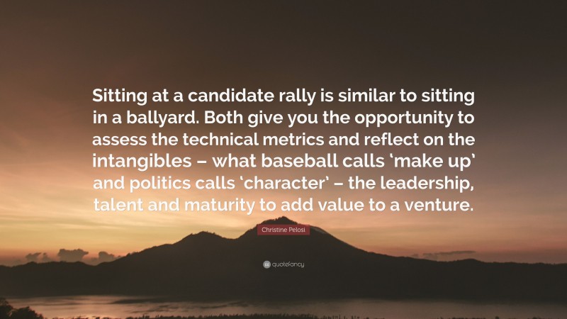 Christine Pelosi Quote: “Sitting at a candidate rally is similar to sitting in a ballyard. Both give you the opportunity to assess the technical metrics and reflect on the intangibles – what baseball calls ‘make up’ and politics calls ‘character’ – the leadership, talent and maturity to add value to a venture.”