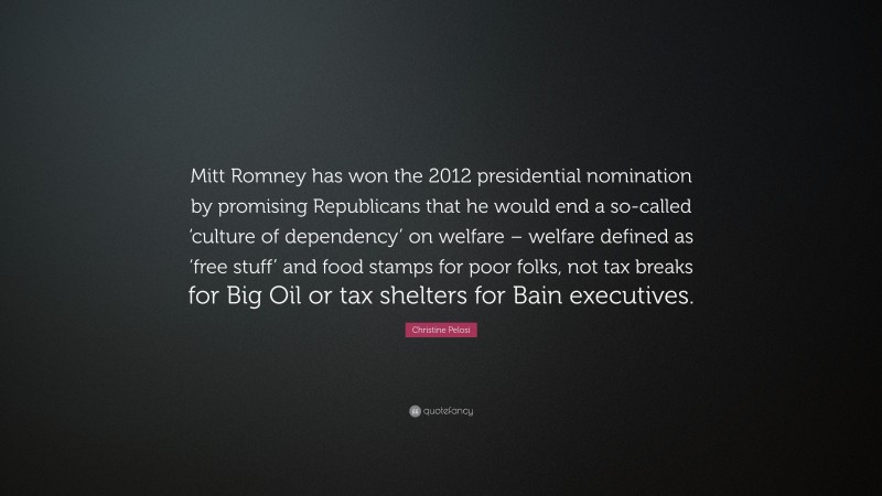 Christine Pelosi Quote: “Mitt Romney has won the 2012 presidential nomination by promising Republicans that he would end a so-called ‘culture of dependency’ on welfare – welfare defined as ‘free stuff’ and food stamps for poor folks, not tax breaks for Big Oil or tax shelters for Bain executives.”
