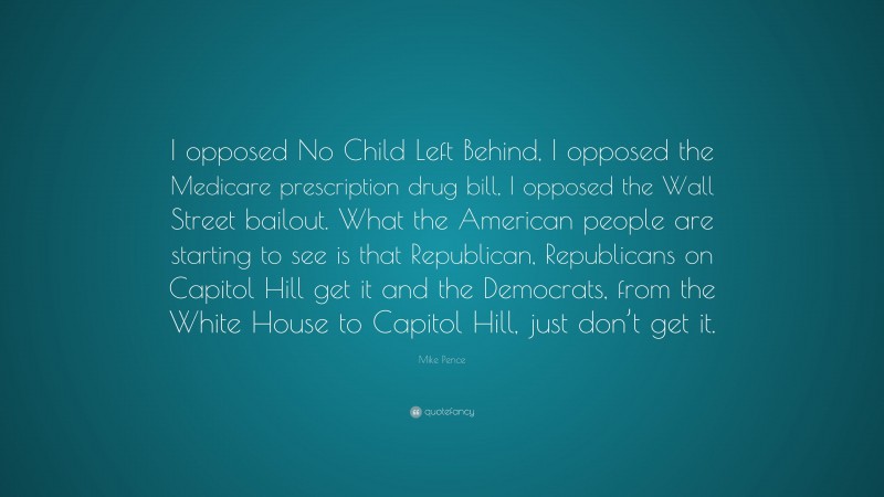 Mike Pence Quote: “I opposed No Child Left Behind, I opposed the Medicare prescription drug bill, I opposed the Wall Street bailout. What the American people are starting to see is that Republican, Republicans on Capitol Hill get it and the Democrats, from the White House to Capitol Hill, just don’t get it.”