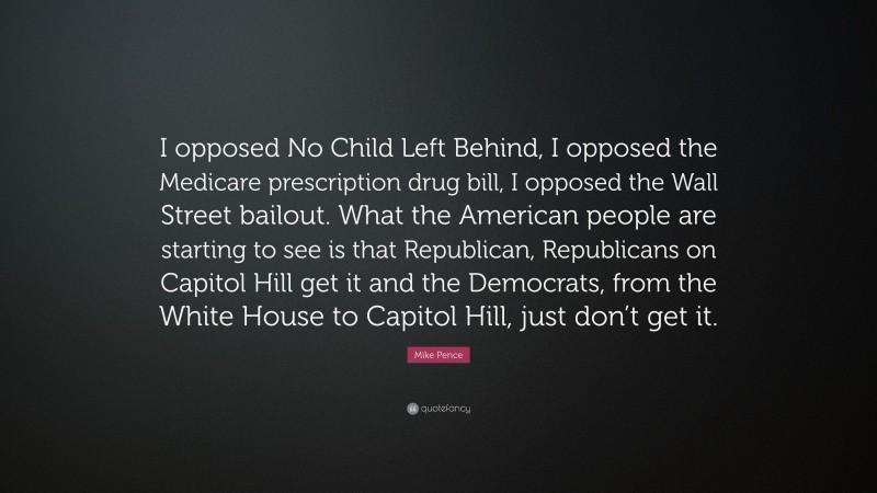 Mike Pence Quote: “I opposed No Child Left Behind, I opposed the Medicare prescription drug bill, I opposed the Wall Street bailout. What the American people are starting to see is that Republican, Republicans on Capitol Hill get it and the Democrats, from the White House to Capitol Hill, just don’t get it.”