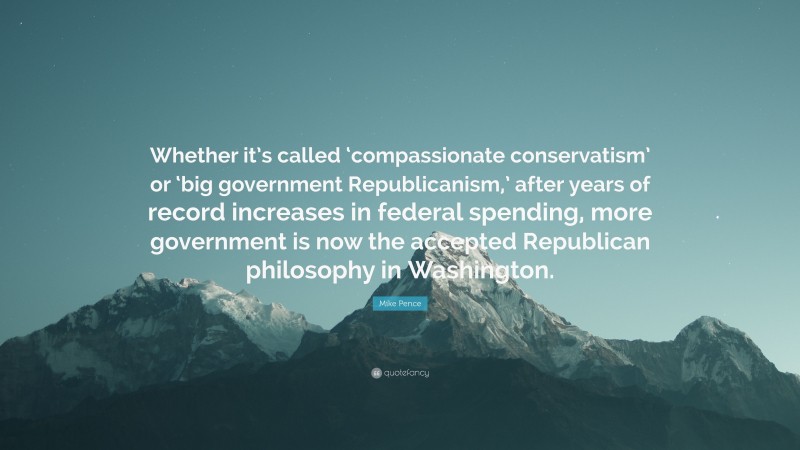 Mike Pence Quote: “Whether it’s called ‘compassionate conservatism’ or ‘big government Republicanism,’ after years of record increases in federal spending, more government is now the accepted Republican philosophy in Washington.”