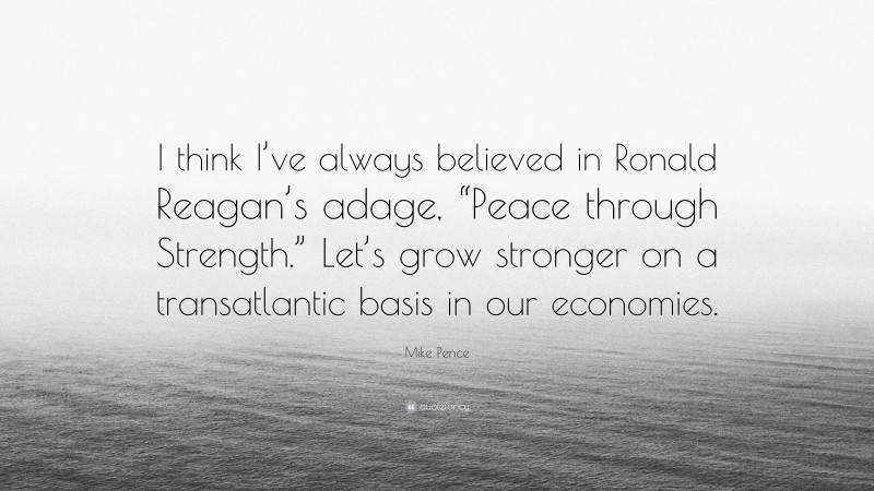 Mike Pence Quote: “I think I’ve always believed in Ronald Reagan’s adage, “Peace through Strength.” Let’s grow stronger on a transatlantic basis in our economies.”