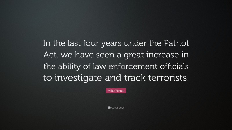 Mike Pence Quote: “In the last four years under the Patriot Act, we have seen a great increase in the ability of law enforcement officials to investigate and track terrorists.”