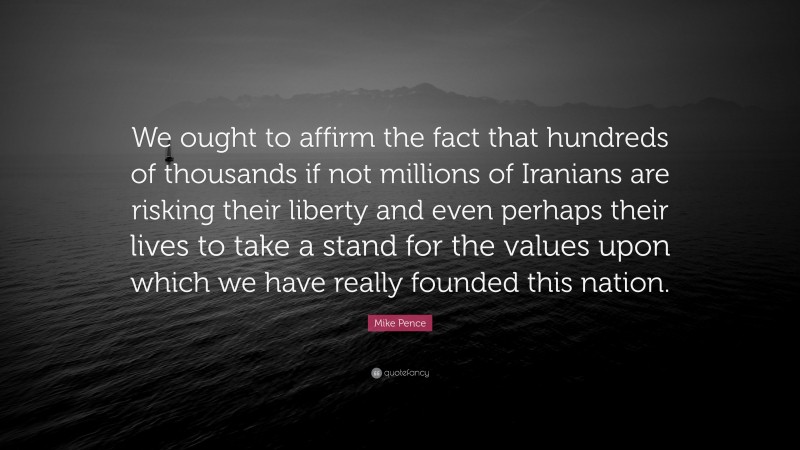 Mike Pence Quote: “We ought to affirm the fact that hundreds of thousands if not millions of Iranians are risking their liberty and even perhaps their lives to take a stand for the values upon which we have really founded this nation.”