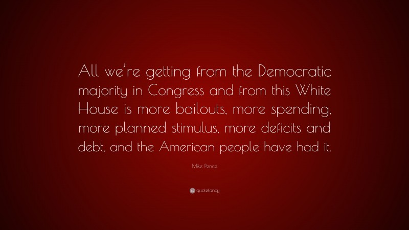 Mike Pence Quote: “All we’re getting from the Democratic majority in Congress and from this White House is more bailouts, more spending, more planned stimulus, more deficits and debt, and the American people have had it.”