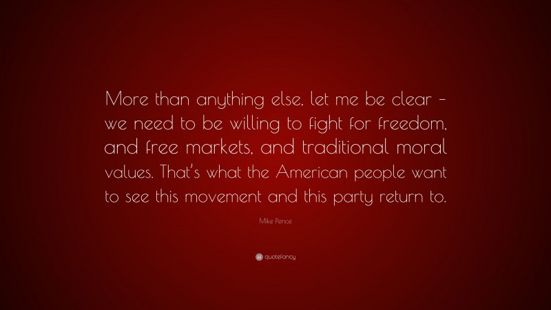 Mike Pence Quote: “More than anything else, let me be clear – we need to be willing to fight for freedom, and free markets, and traditional moral values. That’s what the American people want to see this movement and this party return to.”